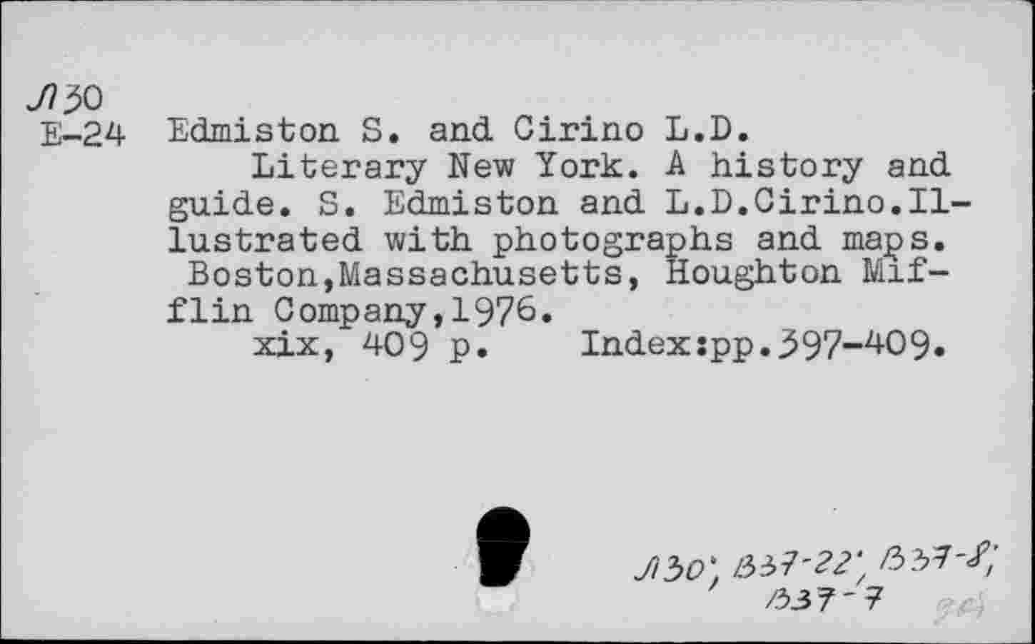 ﻿JT& E-24
Edmiston S. and Cirino L.D.
Literary New York. A history and guide. S. Edmiston and L.D.Cirino.Illustrated with photographs and maps.
Boston,Massachusetts, Houghton Mifflin Company,1976.
xix, 409 P»	Indexipp.j597“zi-O9»
